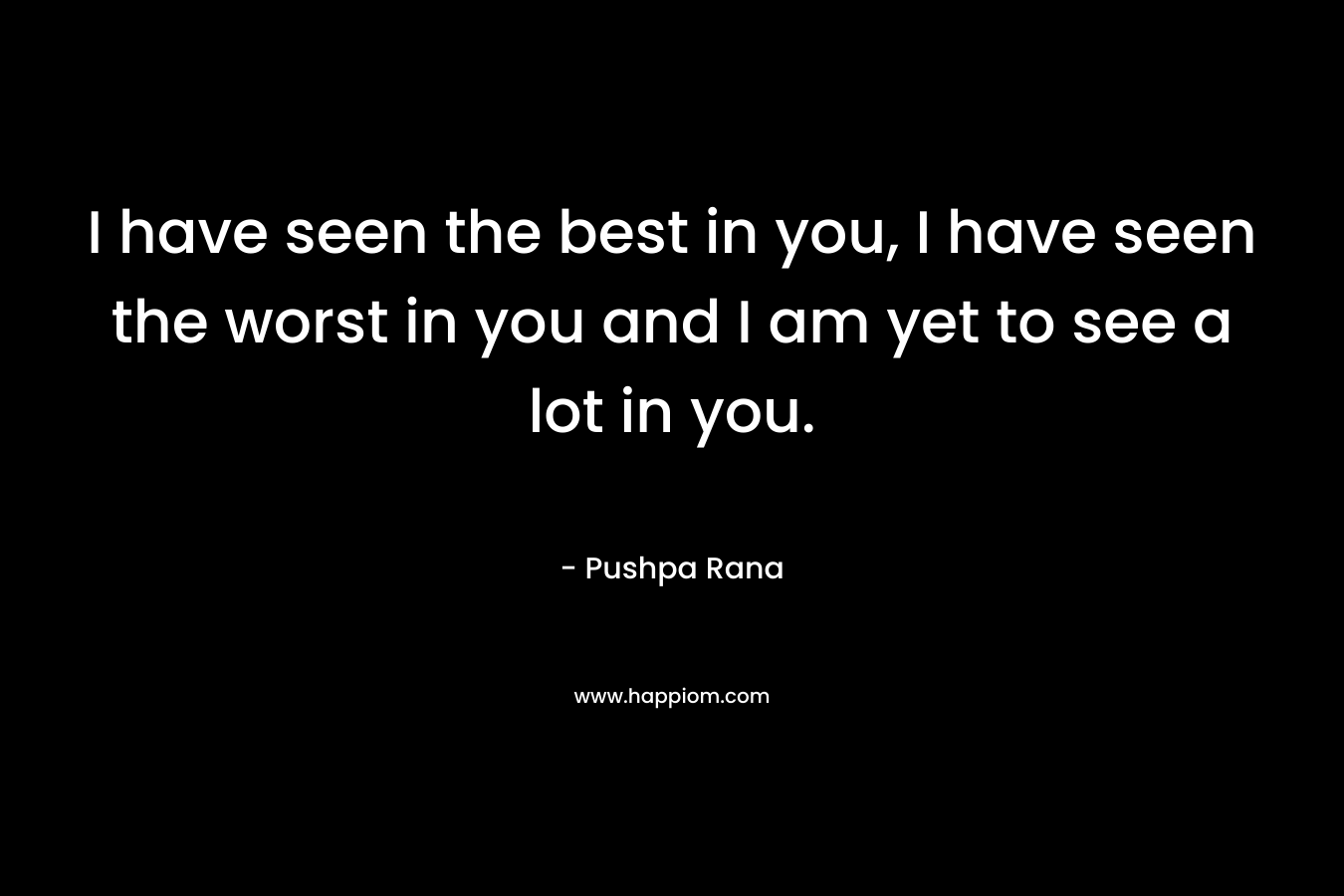 I have seen the best in you, I have seen the worst in you and I am yet to see a lot in you. – Pushpa Rana