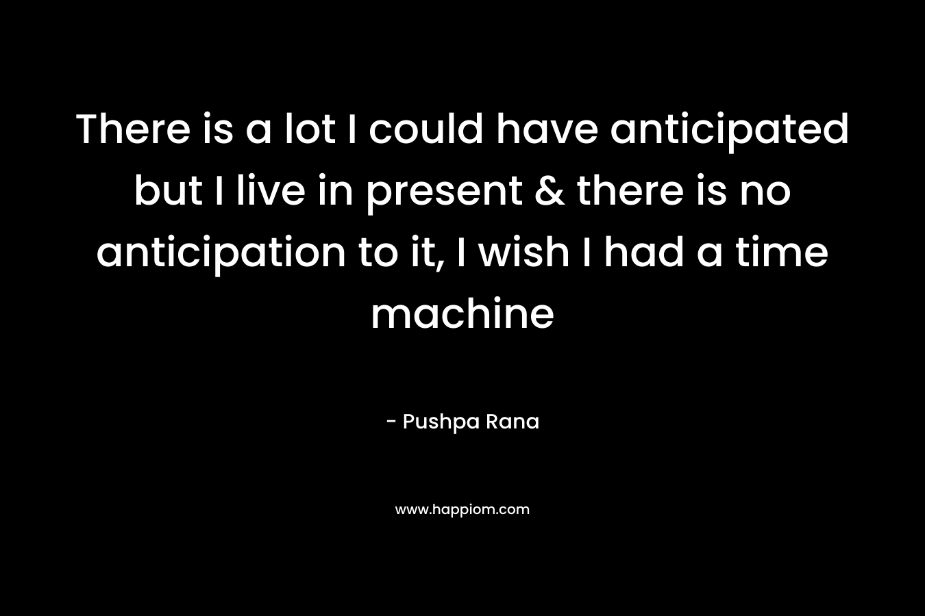 There is a lot I could have anticipated but I live in present & there is no anticipation to it, I wish I had a time machine – Pushpa Rana