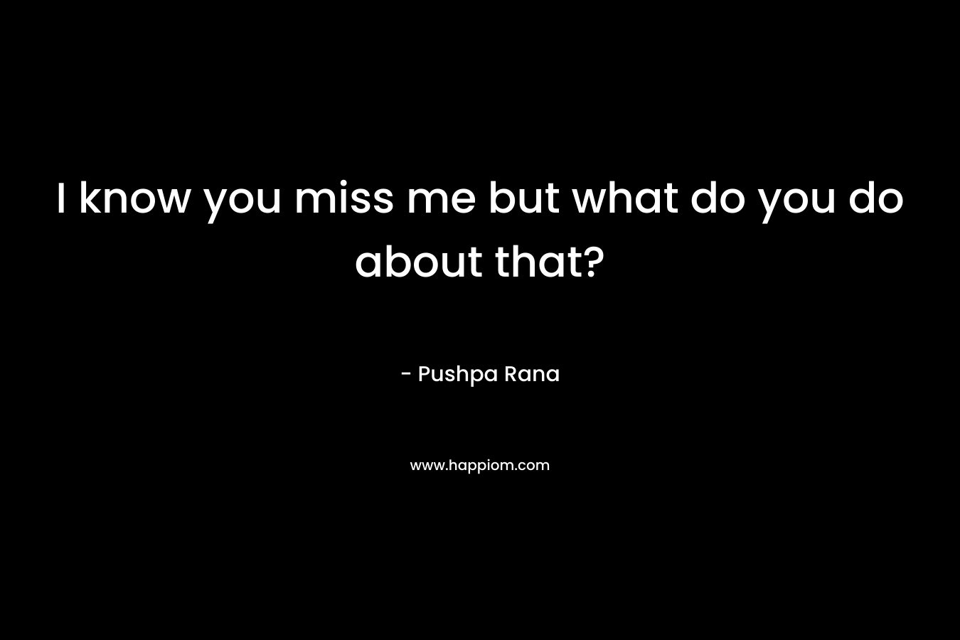 I know you miss me but what do you do about that? – Pushpa Rana