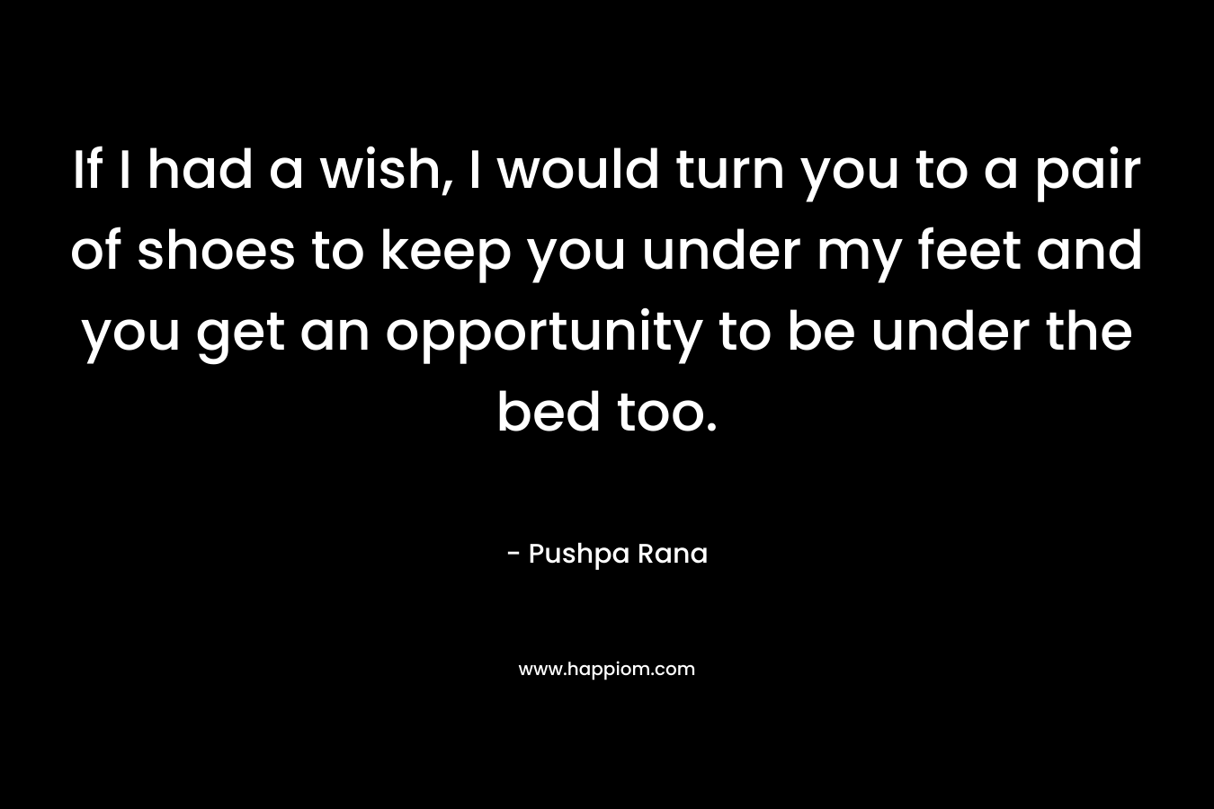 If I had a wish, I would turn you to a pair of shoes to keep you under my feet and you get an opportunity to be under the bed too. – Pushpa Rana