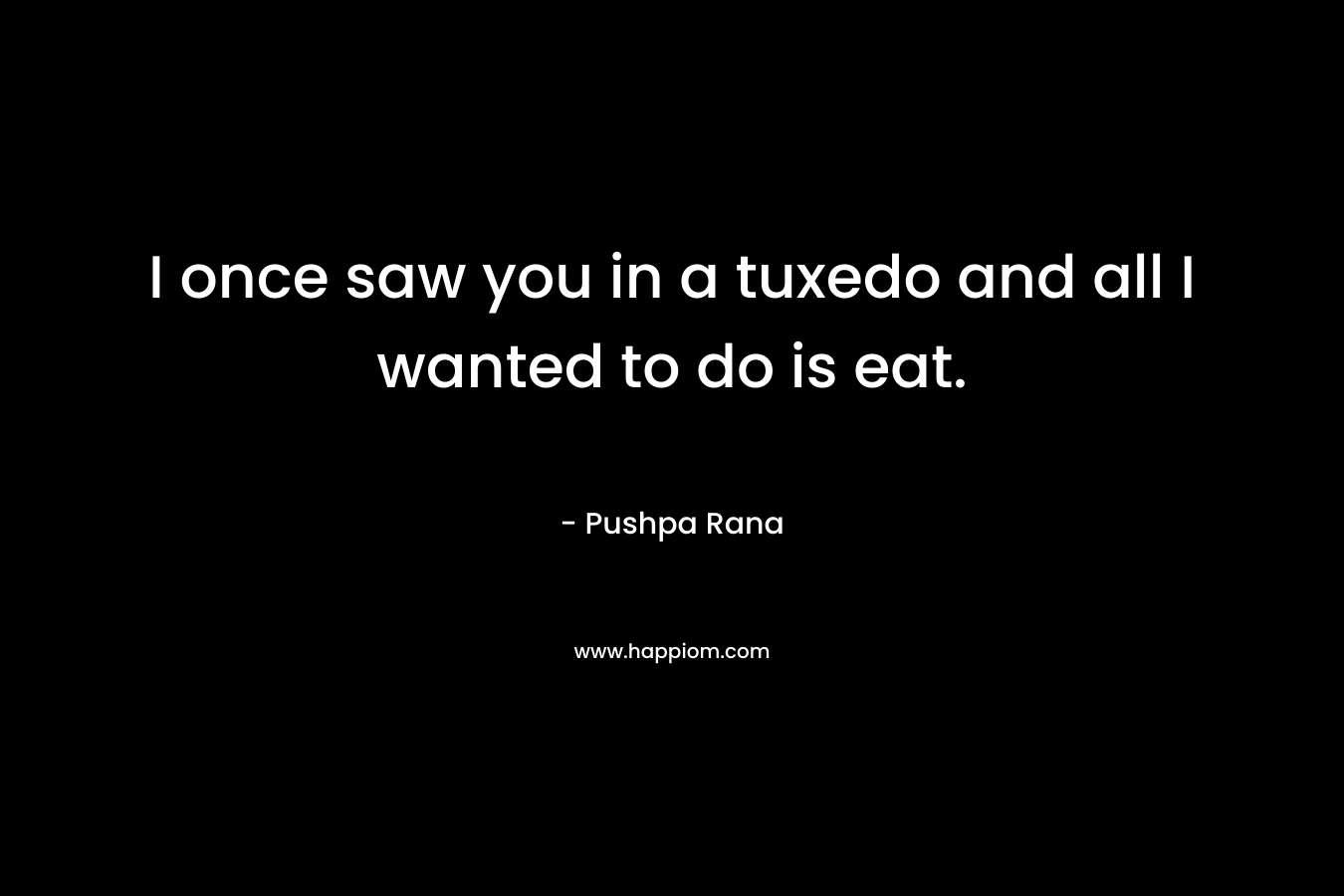 I once saw you in a tuxedo and all I wanted to do is eat. – Pushpa Rana