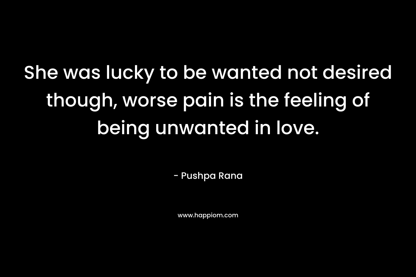 She was lucky to be wanted not desired though, worse pain is the feeling of being unwanted in love. – Pushpa Rana