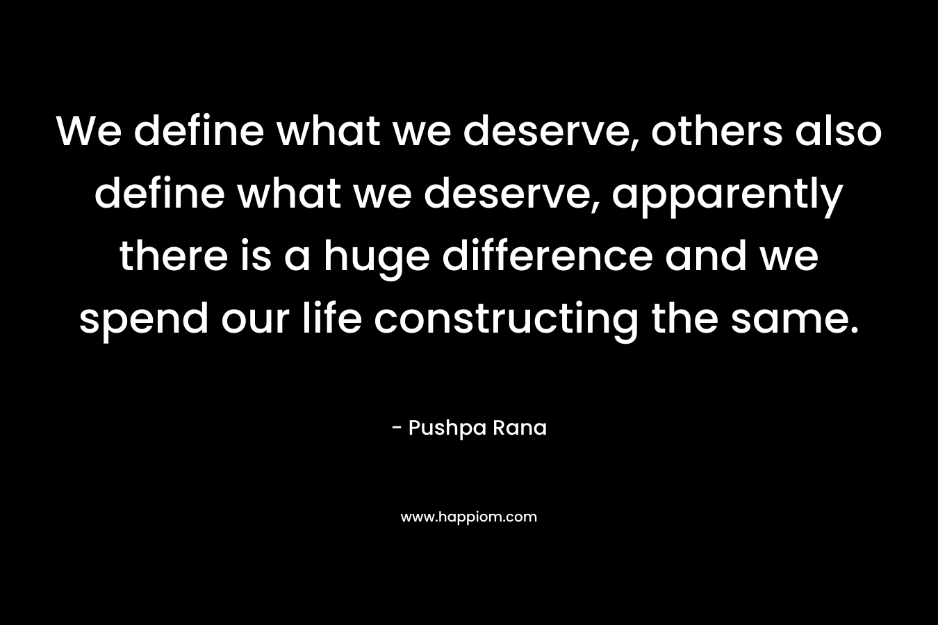 We define what we deserve, others also define what we deserve, apparently there is a huge difference and we spend our life constructing the same.