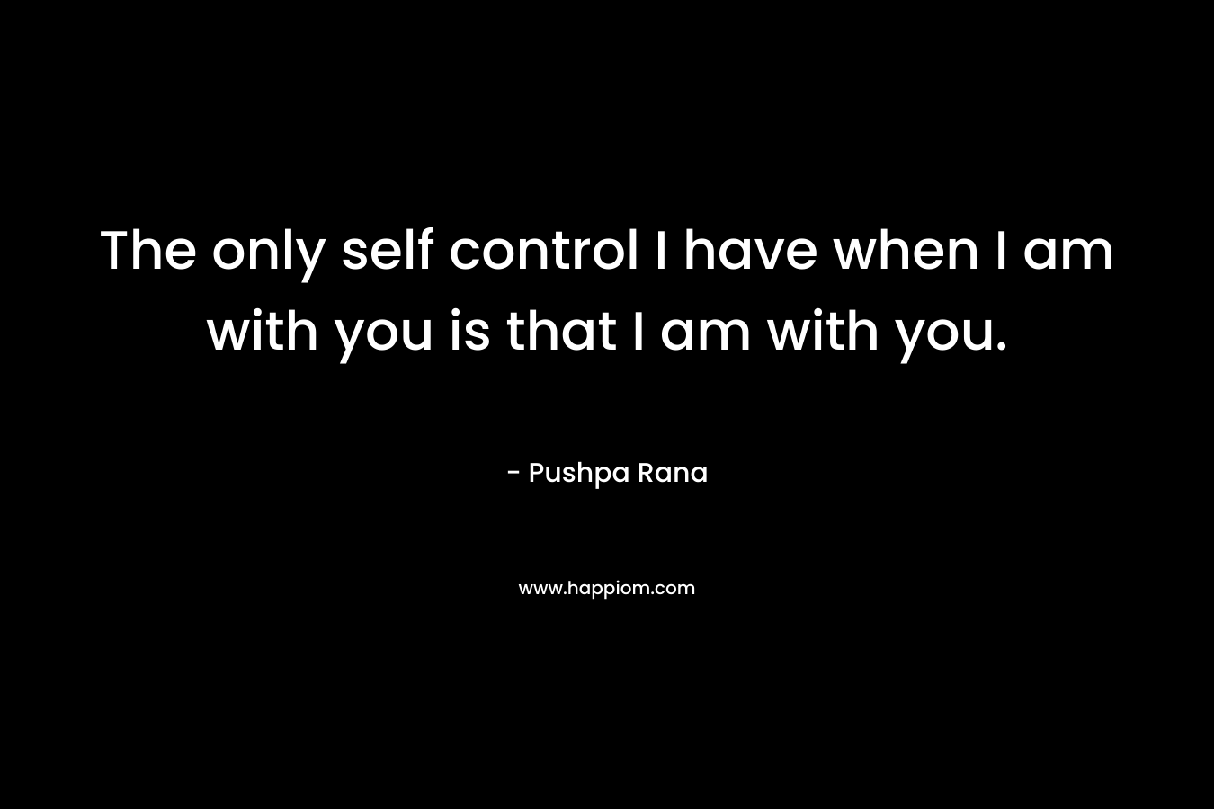The only self control I have when I am with you is that I am with you. – Pushpa Rana