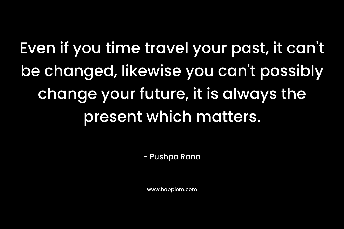 Even if you time travel your past, it can’t be changed, likewise you can’t possibly change your future, it is always the present which matters. – Pushpa Rana
