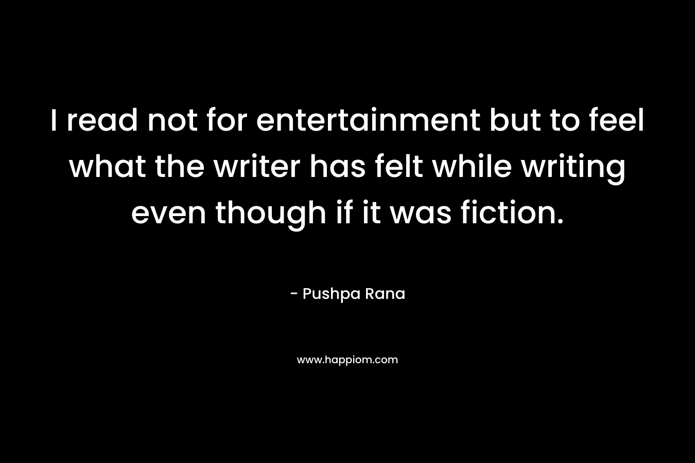 I read not for entertainment but to feel what the writer has felt while writing even though if it was fiction. – Pushpa Rana
