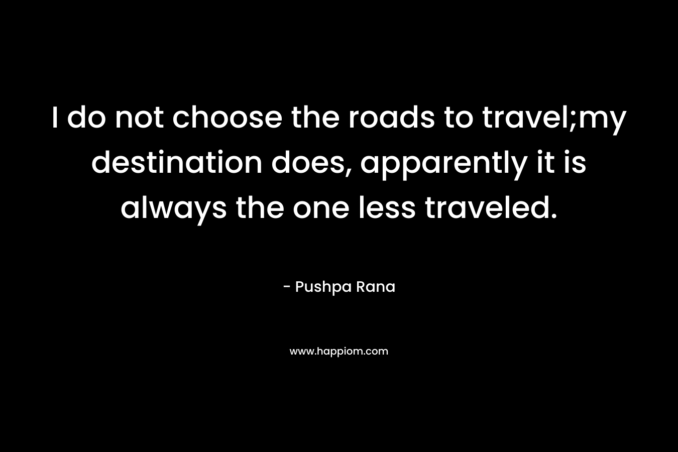 I do not choose the roads to travel;my destination does, apparently it is always the one less traveled. – Pushpa Rana