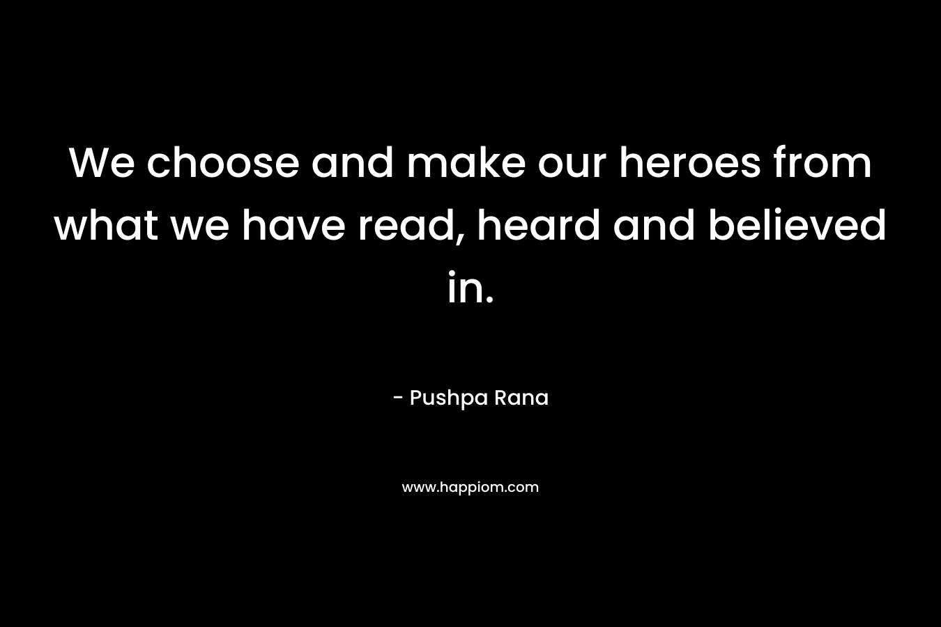 We choose and make our heroes from what we have read, heard and believed in. – Pushpa Rana