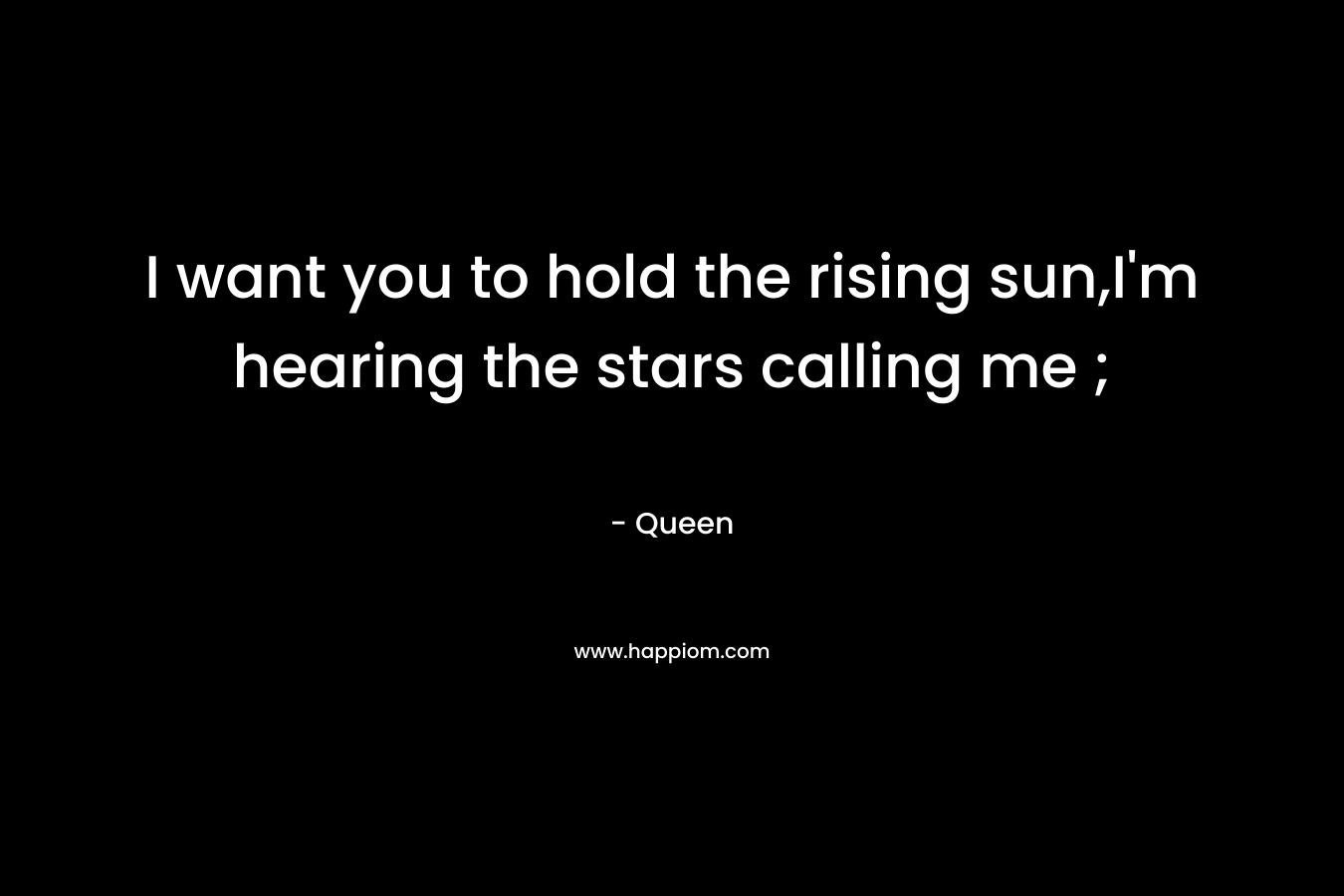 I want you to hold the rising sun,I’m hearing the stars calling me ; – Queen