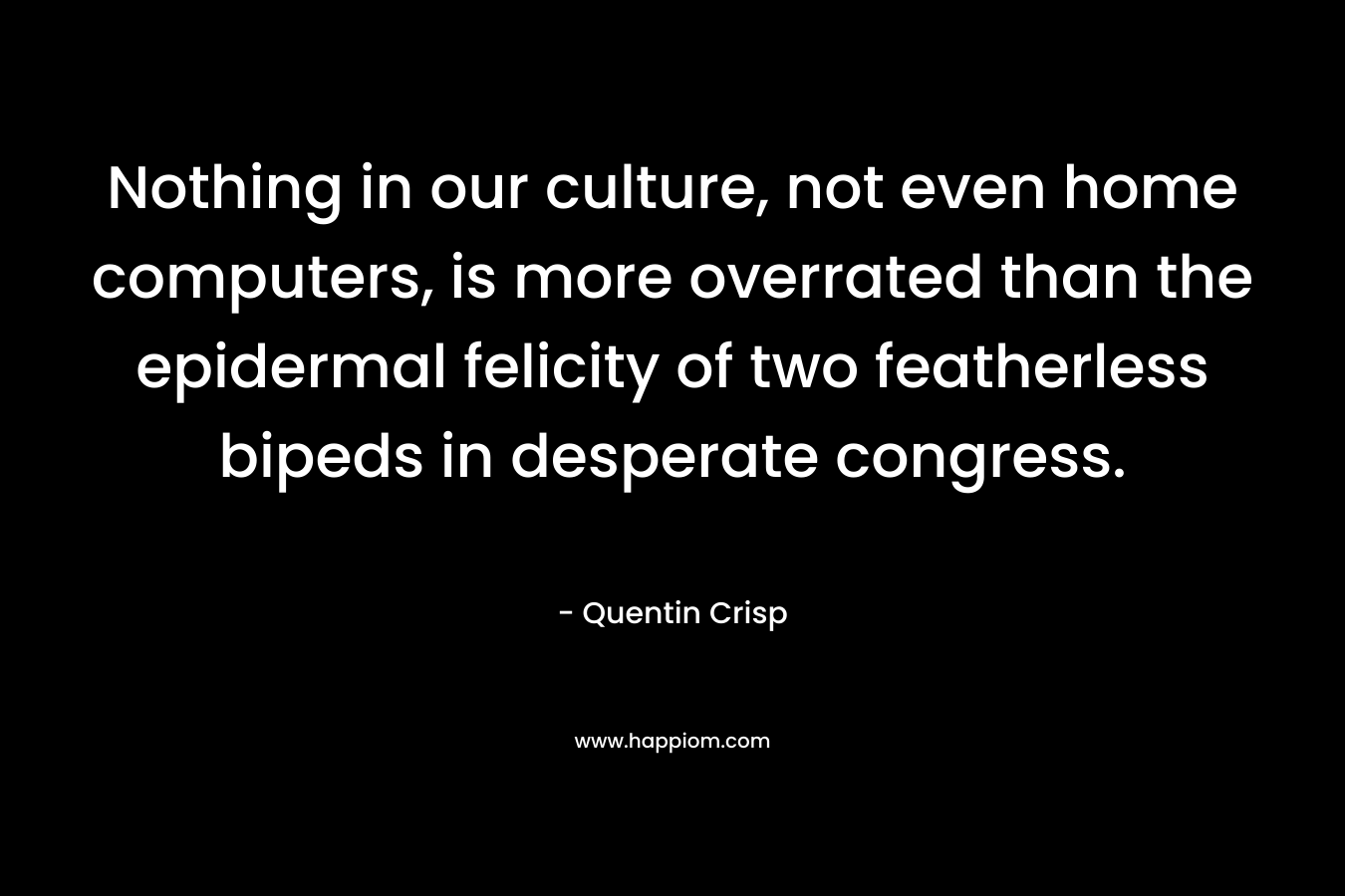 Nothing in our culture, not even home computers, is more overrated than the epidermal felicity of two featherless bipeds in desperate congress. – Quentin Crisp