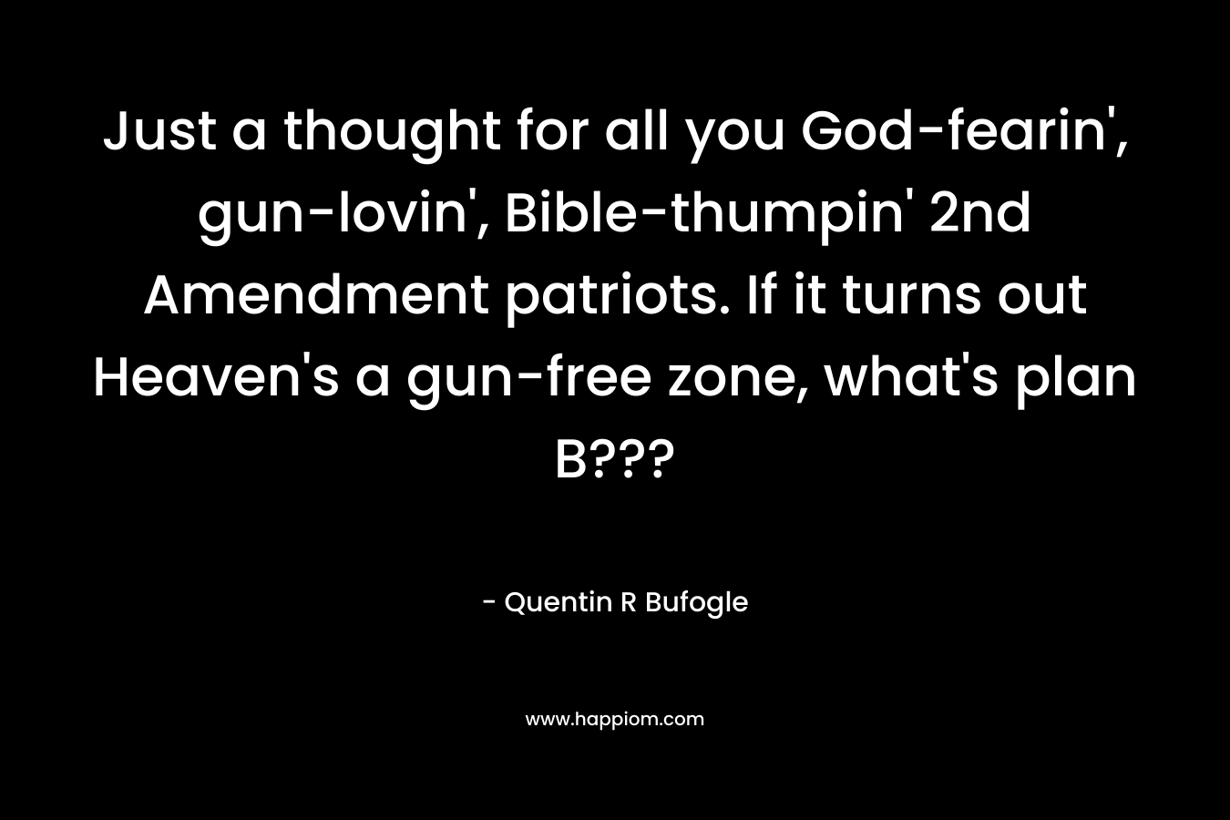 Just a thought for all you God-fearin’, gun-lovin’, Bible-thumpin’ 2nd Amendment patriots. If it turns out Heaven’s a gun-free zone, what’s plan B??? – Quentin R Bufogle