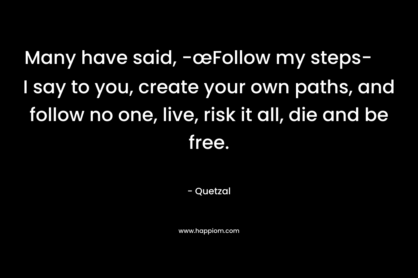 Many have said, -œFollow my steps- I say to you, create your own paths, and follow no one, live, risk it all, die and be free. – Quetzal