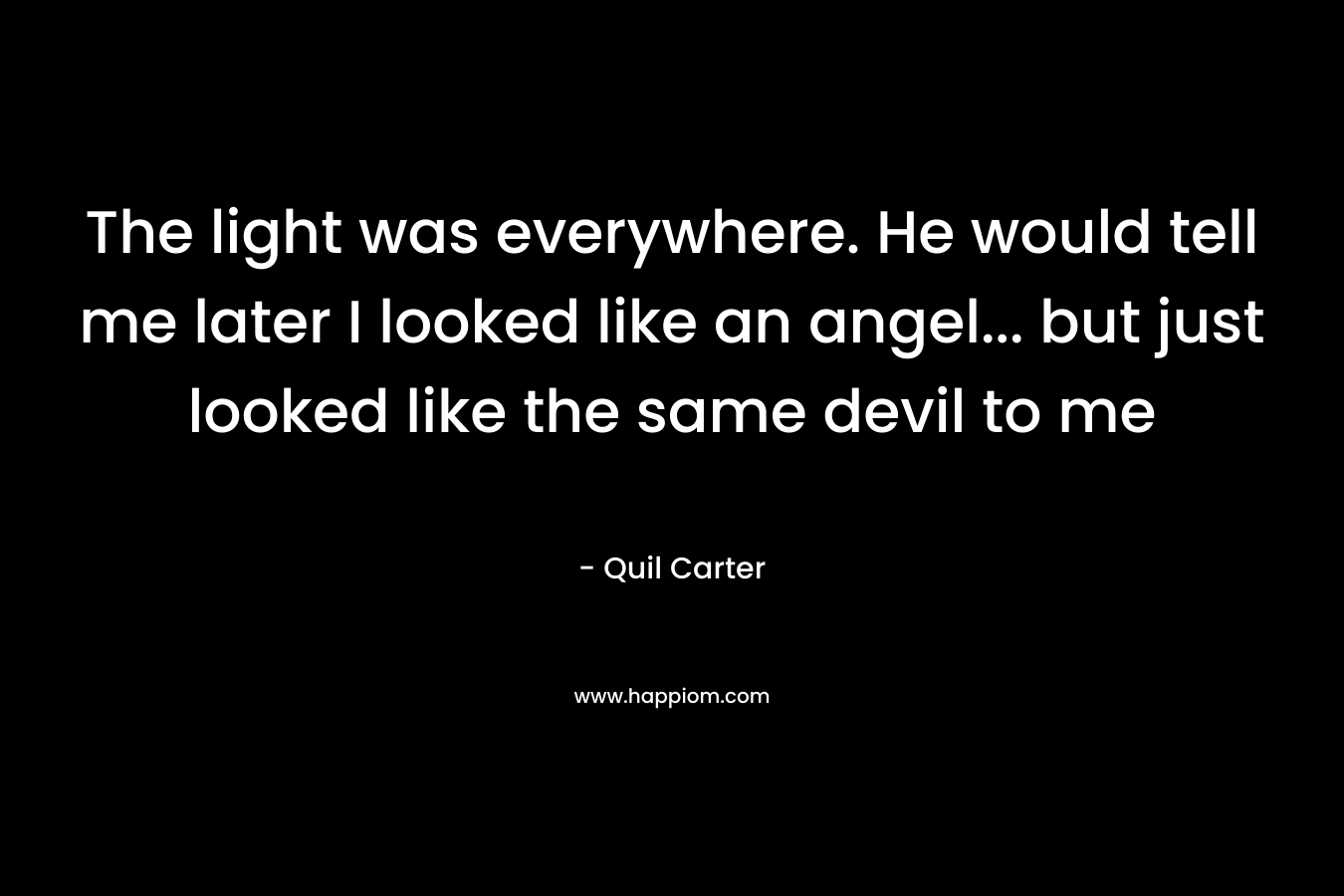 The light was everywhere. He would tell me later I looked like an angel… but just looked like the same devil to me – Quil Carter