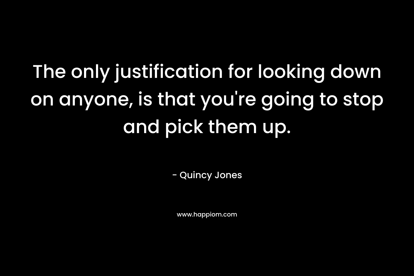 The only justification for looking down on anyone, is that you're going to stop and pick them up.