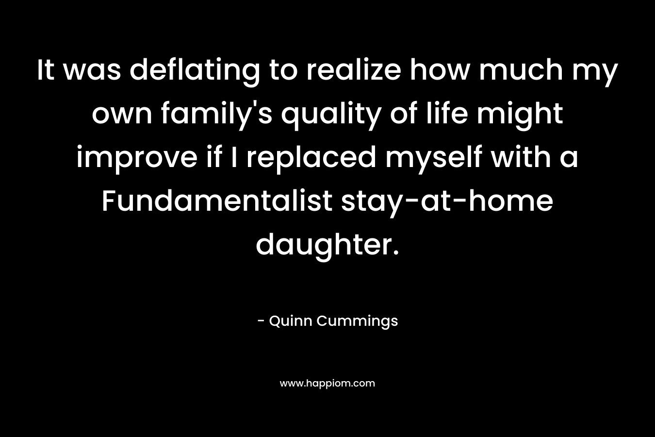 It was deflating to realize how much my own family’s quality of life might improve if I replaced myself with a Fundamentalist stay-at-home daughter. – Quinn Cummings
