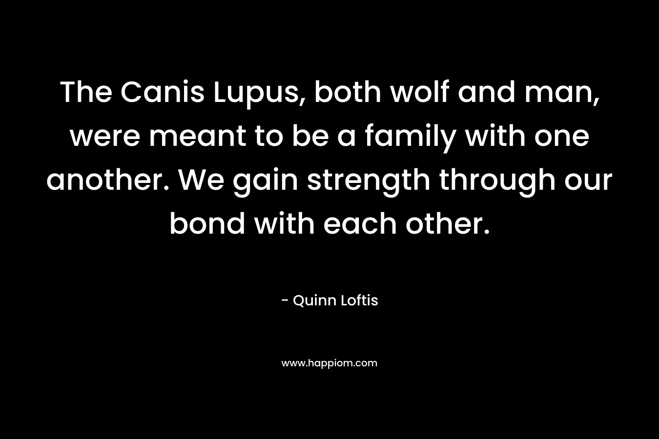 The Canis Lupus, both wolf and man, were meant to be a family with one another. We gain strength through our bond with each other. – Quinn Loftis