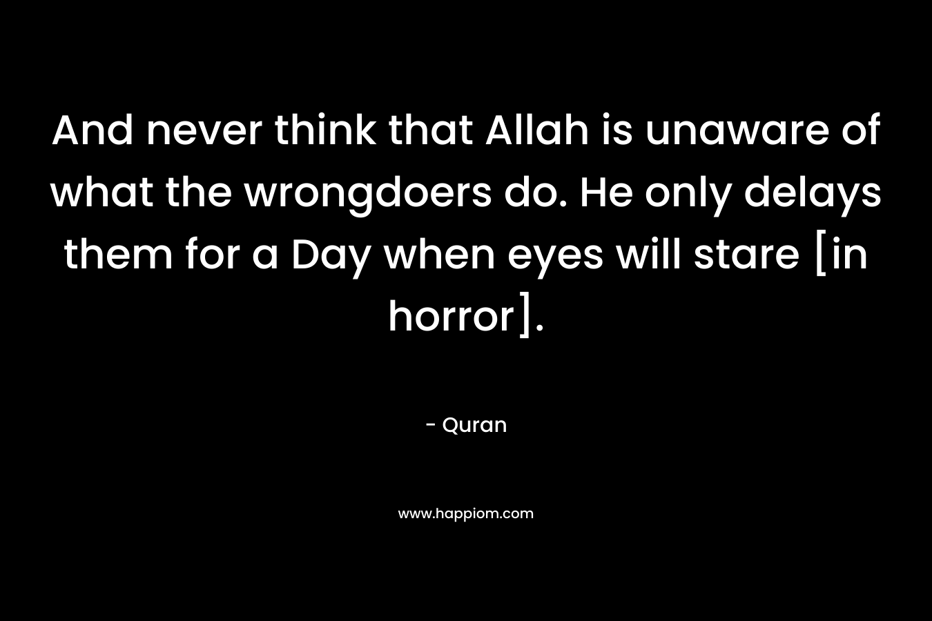 And never think that Allah is unaware of what the wrongdoers do. He only delays them for a Day when eyes will stare [in horror]. – Quran