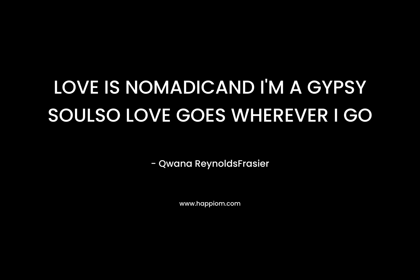 LOVE IS NOMADICAND I’M A GYPSY SOULSO LOVE GOES WHEREVER I GO  – Qwana ReynoldsFrasier