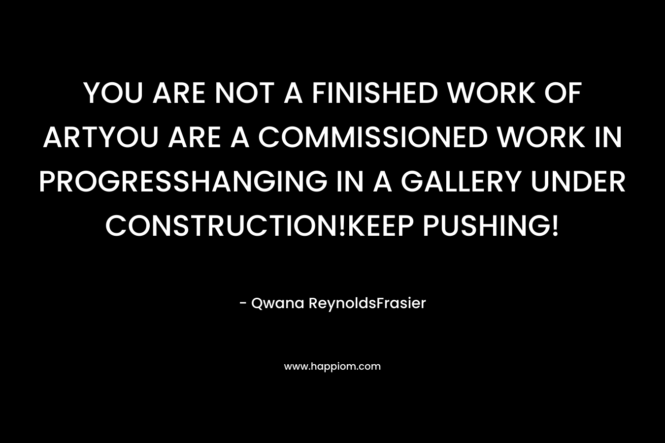 YOU ARE NOT A FINISHED WORK OF ARTYOU ARE A COMMISSIONED WORK IN PROGRESSHANGING IN A GALLERY UNDER CONSTRUCTION!KEEP PUSHING! – Qwana ReynoldsFrasier