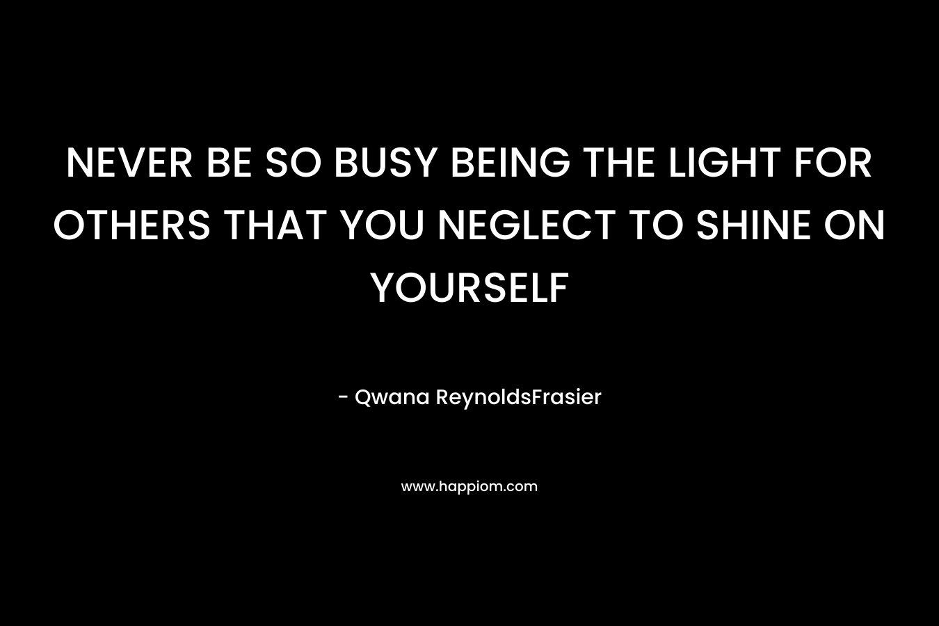 NEVER BE SO BUSY BEING THE LIGHT FOR OTHERS THAT YOU NEGLECT TO SHINE ON YOURSELF  – Qwana ReynoldsFrasier