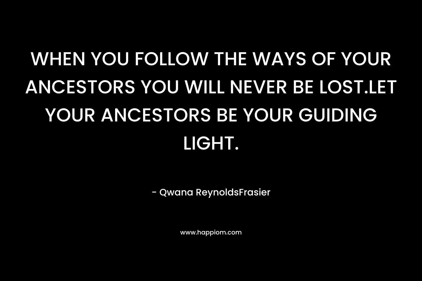 WHEN YOU FOLLOW THE WAYS OF YOUR ANCESTORS YOU WILL NEVER BE LOST.LET YOUR ANCESTORS BE YOUR GUIDING LIGHT. – Qwana ReynoldsFrasier