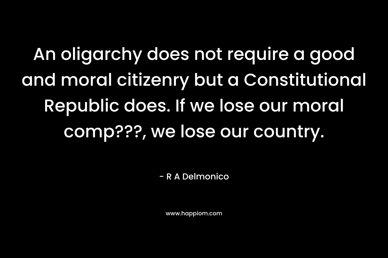 An oligarchy does not require a good and moral citizenry but a Constitutional Republic does. If we lose our moral comp???, we lose our country. – R A Delmonico