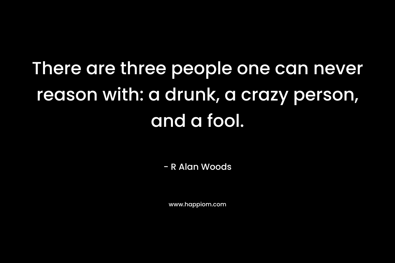 There are three people one can never reason with: a drunk, a crazy person, and a fool.