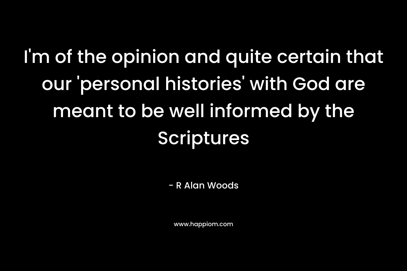 I’m of the opinion and quite certain that our ‘personal histories’ with God are meant to be well informed by the Scriptures – R Alan Woods