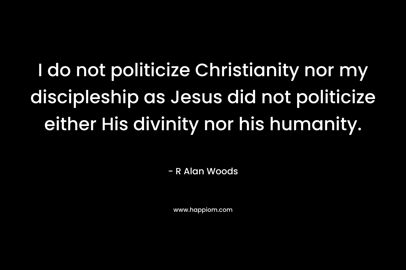 I do not politicize Christianity nor my discipleship as Jesus did not politicize either His divinity nor his humanity. – R Alan Woods