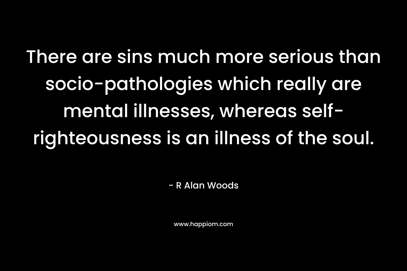 There are sins much more serious than socio-pathologies which really are mental illnesses, whereas self-righteousness is an illness of the soul. – R Alan Woods