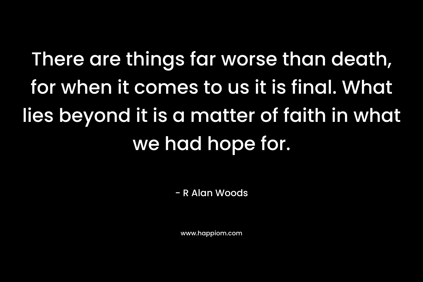 There are things far worse than death, for when it comes to us it is final. What lies beyond it is a matter of faith in what we had hope for. – R Alan Woods