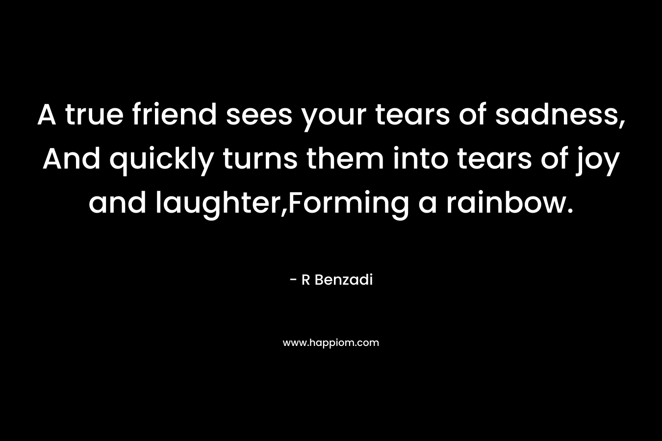 A true friend sees your tears of sadness, And quickly turns them into tears of joy and laughter,Forming a rainbow. – R Benzadi