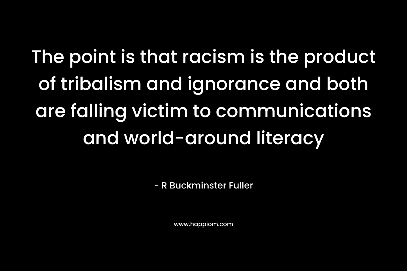 The point is that racism is the product of tribalism and ignorance and both are falling victim to communications and world-around literacy – R Buckminster Fuller