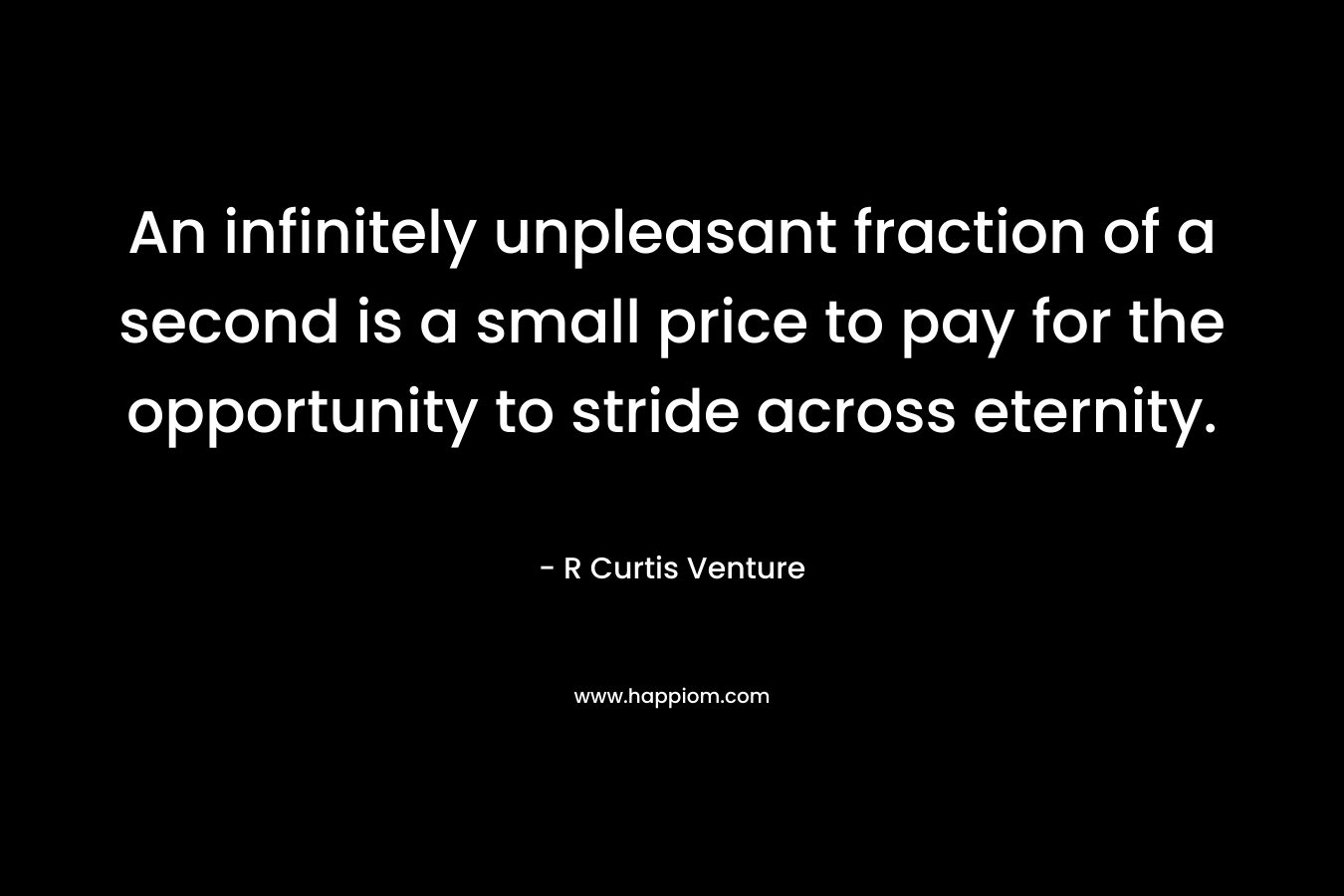 An infinitely unpleasant fraction of a second is a small price to pay for the opportunity to stride across eternity. – R Curtis Venture