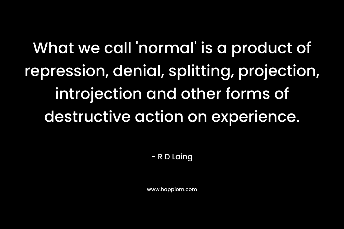 What we call ‘normal’ is a product of repression, denial, splitting, projection, introjection and other forms of destructive action on experience. – R D Laing
