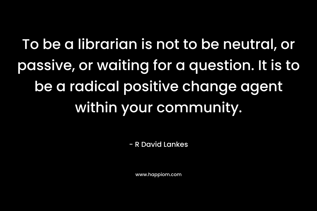 To be a librarian is not to be neutral, or passive, or waiting for a question. It is to be a radical positive change agent within your community. – R David Lankes
