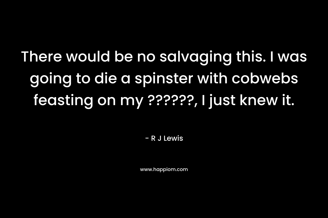 There would be no salvaging this. I was going to die a spinster with cobwebs feasting on my ??????, I just knew it. – R J Lewis