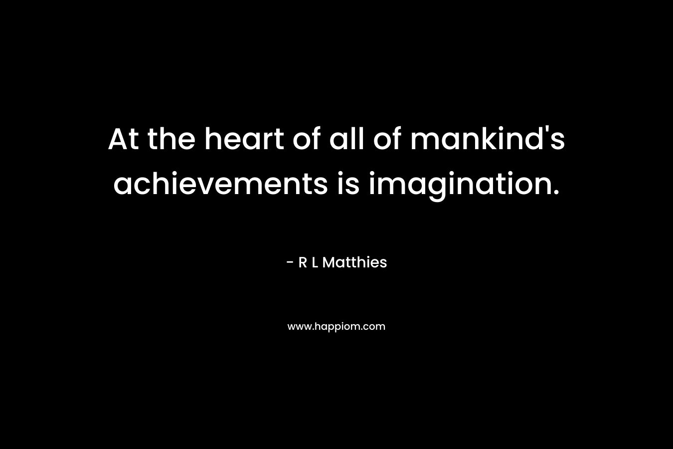 At the heart of all of mankind’s achievements is imagination. – R L Matthies