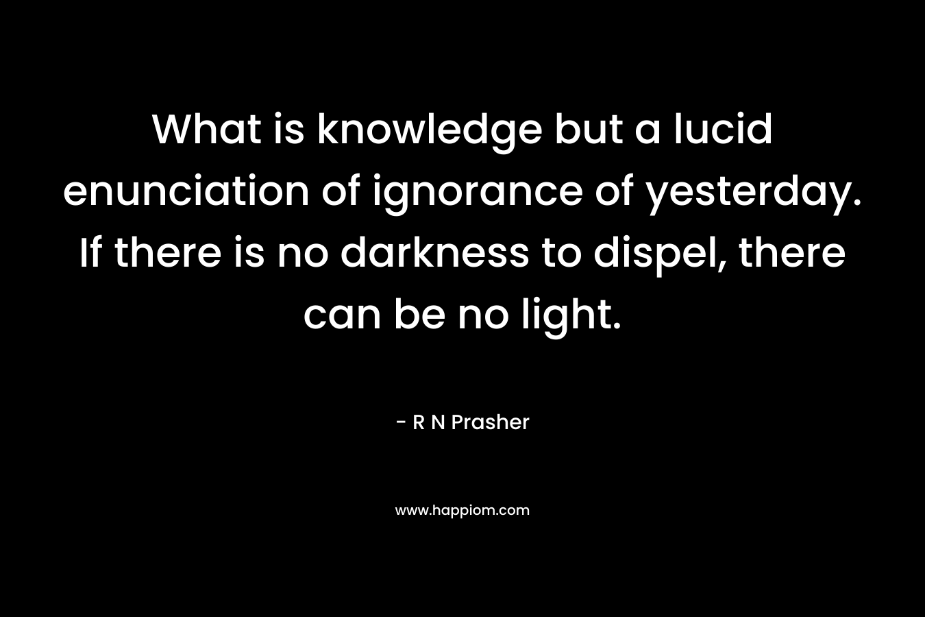 What is knowledge but a lucid enunciation of ignorance of yesterday. If there is no darkness to dispel, there can be no light. – R N Prasher