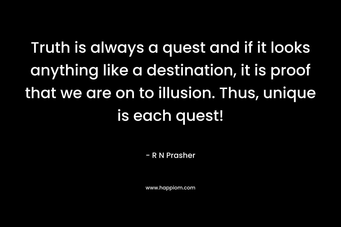 Truth is always a quest and if it looks anything like a destination, it is proof that we are on to illusion. Thus, unique is each quest! – R N Prasher