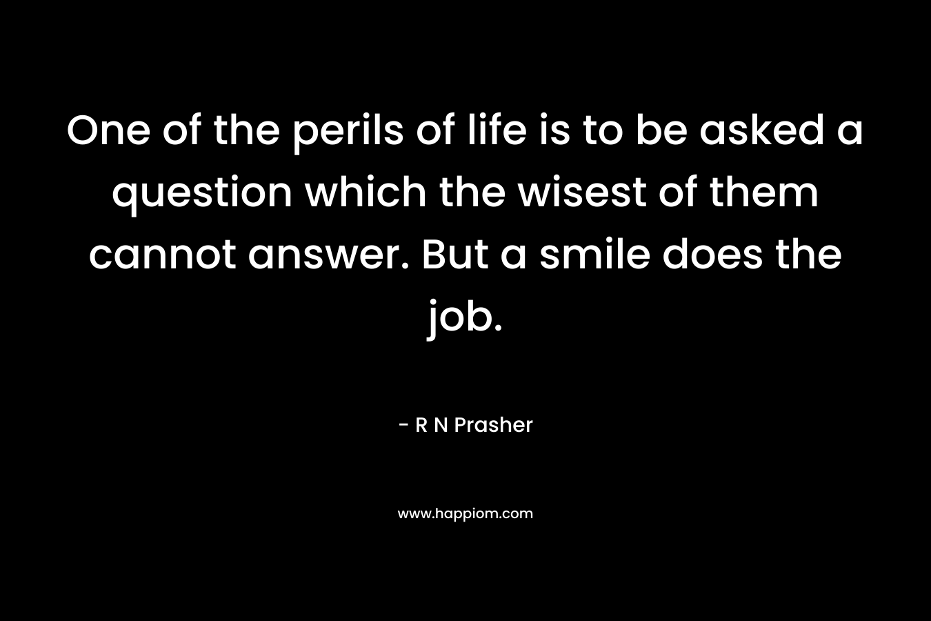 One of the perils of life is to be asked a question which the wisest of them cannot answer. But a smile does the job. – R N Prasher