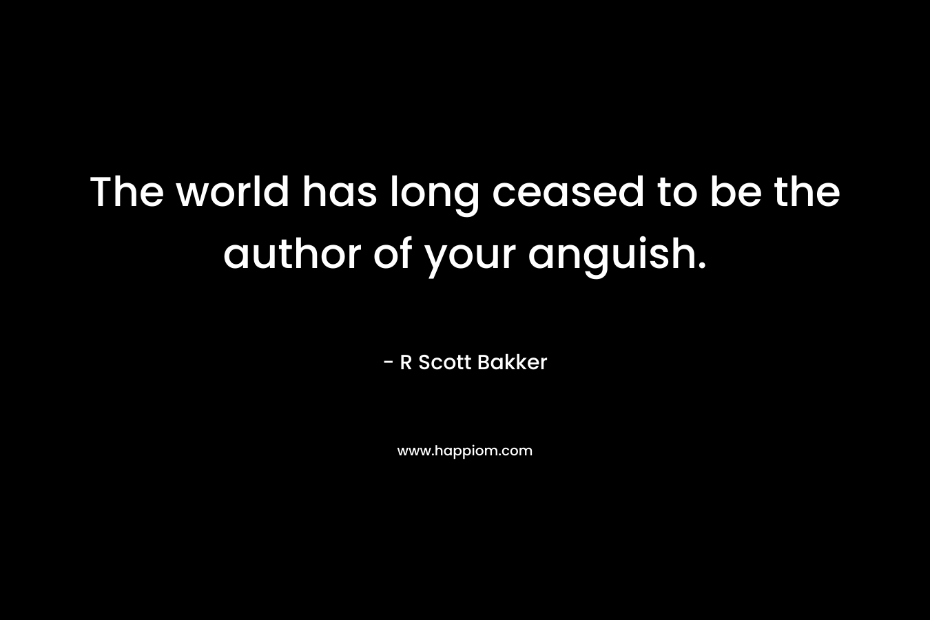 The world has long ceased to be the author of your anguish. – R Scott Bakker