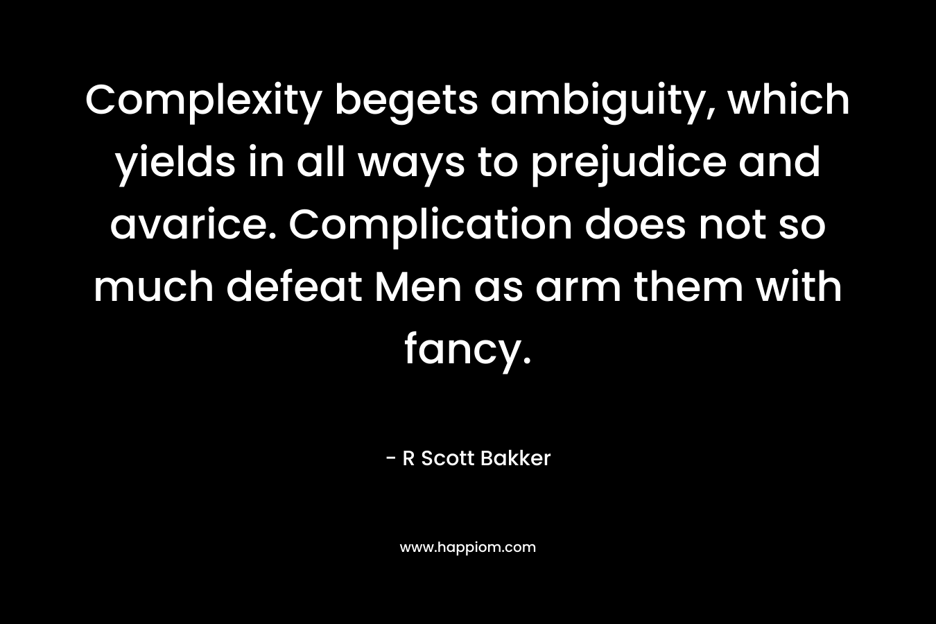 Complexity begets ambiguity, which yields in all ways to prejudice and avarice. Complication does not so much defeat Men as arm them with fancy. – R Scott Bakker