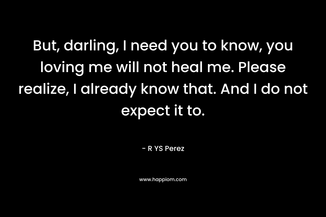 But, darling, I need you to know, you loving me will not heal me. Please realize, I already know that. And I do not expect it to. – R YS Perez