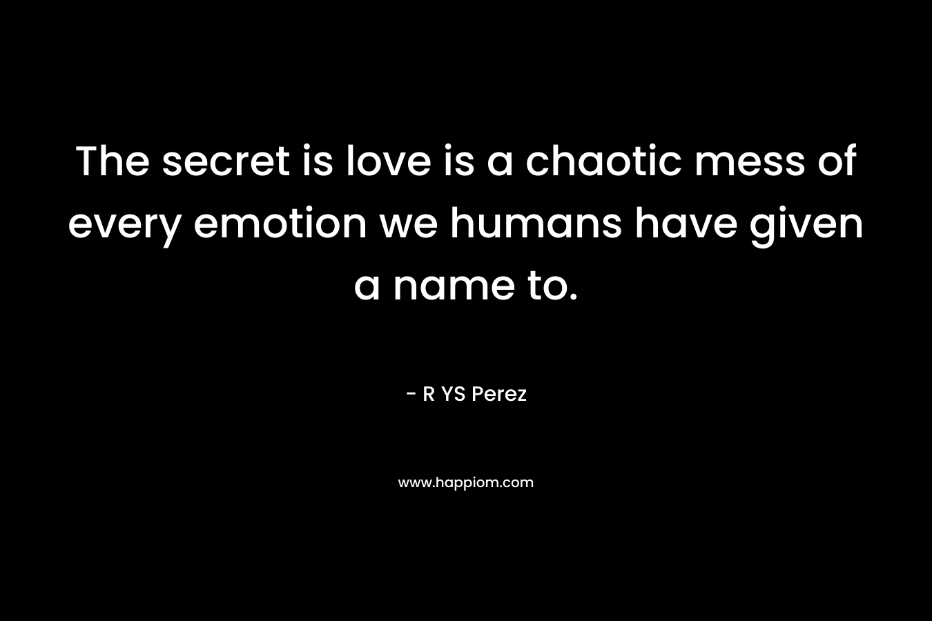The secret is love is a chaotic mess of every emotion we humans have given a name to. – R YS Perez