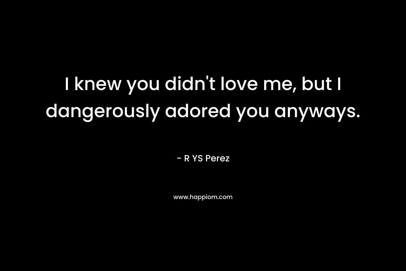 I knew you didn’t love me, but I dangerously adored you anyways. – R YS Perez
