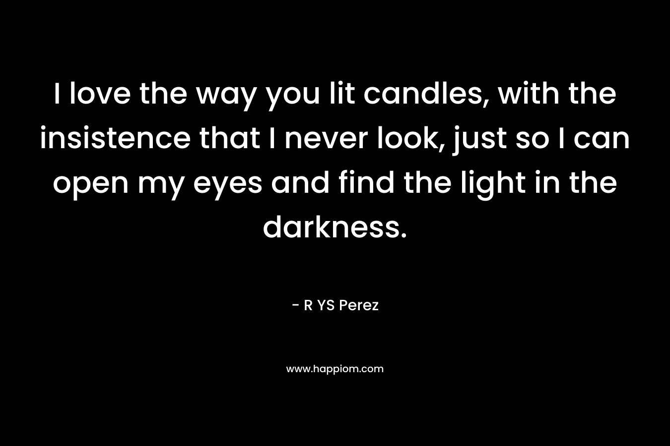 I love the way you lit candles, with the insistence that I never look, just so I can open my eyes and find the light in the darkness. – R YS Perez