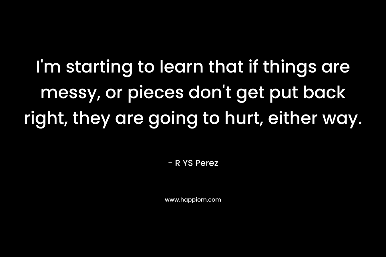 I’m starting to learn that if things are messy, or pieces don’t get put back right, they are going to hurt, either way. – R YS Perez