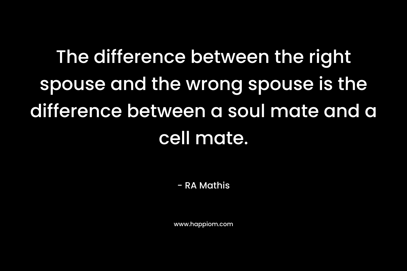 The difference between the right spouse and the wrong spouse is the difference between a soul mate and a cell mate. – RA Mathis
