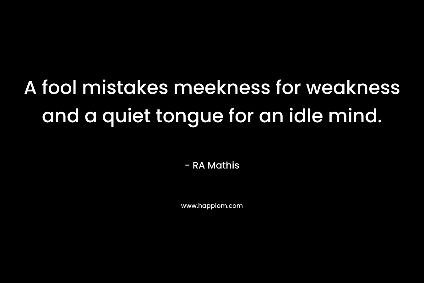 A fool mistakes meekness for weakness and a quiet tongue for an idle mind. – RA Mathis
